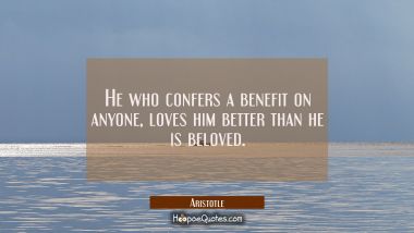 He who confers a benefit on anyone loves him better than he is beloved