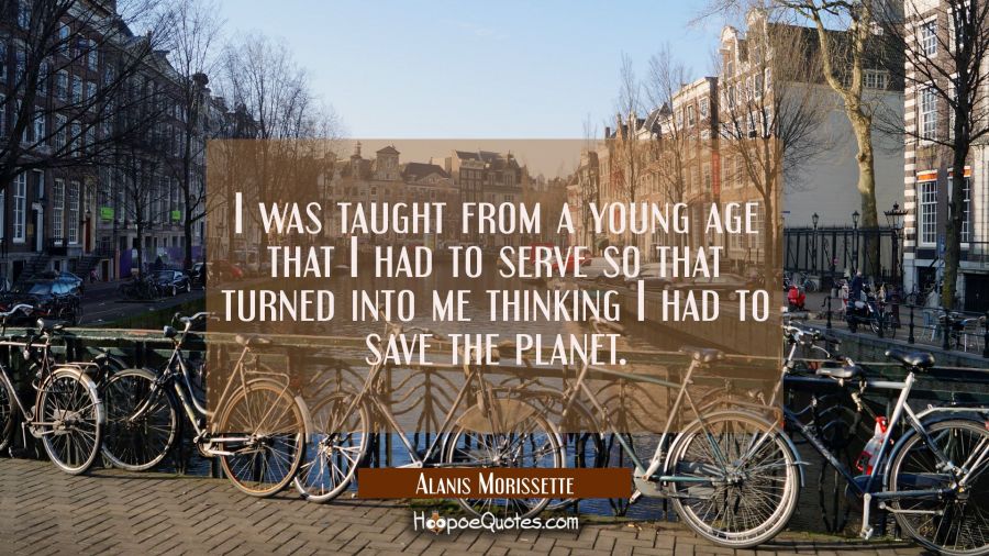 I was taught from a young age that I had to serve so that turned into me thinking I had to save the Alanis Morissette Quotes