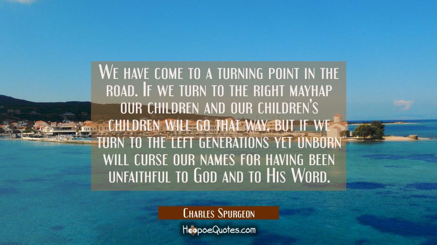We have come to a turning point in the road. If we turn to the right mayhap our children and our ch Charles Spurgeon Quotes