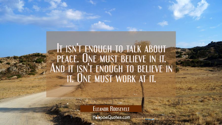 It isn't enough to talk about peace. One must believe in it. And it isn't enough to believe in it. Eleanor Roosevelt Quotes