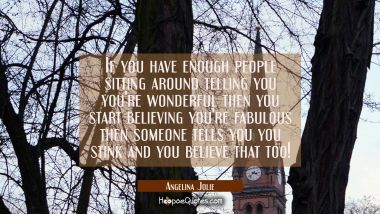 If you have enough people sitting around telling you you&#039;re wonderful then you start believing you&#039;
