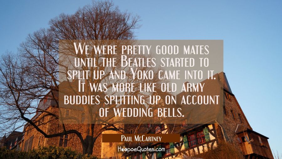 We were pretty good mates until the Beatles started to split up and Yoko came into it. It was more  Paul McCartney Quotes