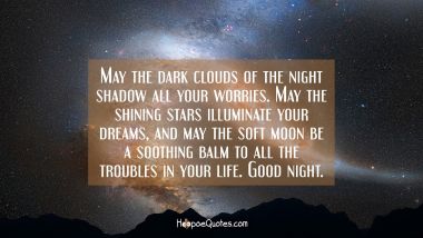May the dark clouds of the night shadow all your worries. May the shining stars illuminate your dreams, and may the soft moon be a soothing balm to all the troubles in your life. Good night. Good Night Quotes