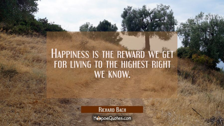 Happiness is the reward we get for living to the highest right we know. Richard Bach Quotes