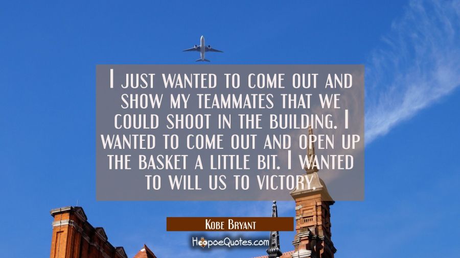 I just wanted to come out and show my teammates that we could shoot in the building. I wanted to co Kobe Bryant Quotes