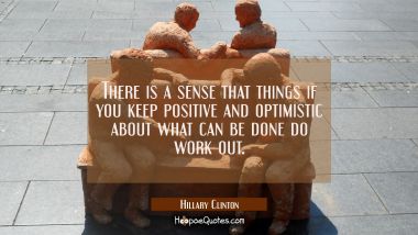 There is a sense that things if you keep positive and optimistic about what can be done do work out Hillary Clinton Quotes