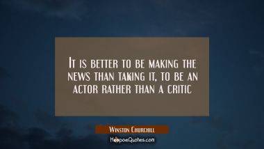 It is better to be making the news than taking it, to be an actor rather than a critic