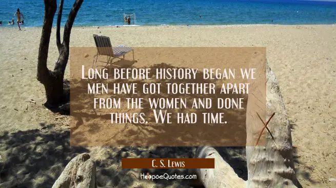 Long before history began we men have got together apart from the women and done things. We had tim