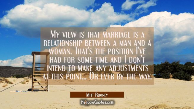 My view is that marriage is a relationship between a man and a woman. That&#039;s the position I&#039;ve had 