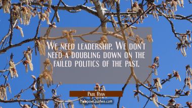 We need leadership. We don&#039;t need a doubling down on the failed politics of the past.