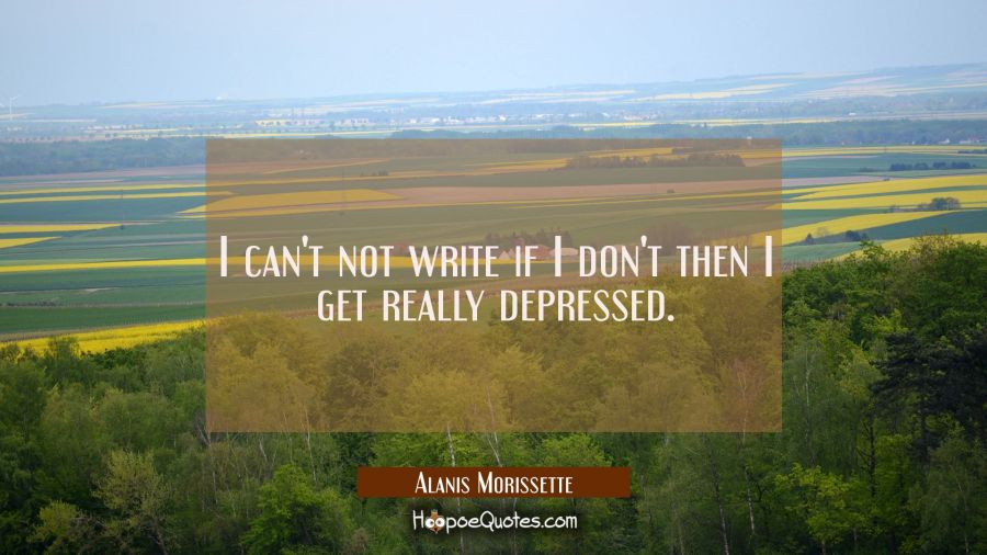 I can't not write if I don't then I get really depressed. Alanis Morissette Quotes