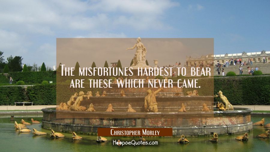 The misfortunes hardest to bear are these which never came. Christopher Morley Quotes