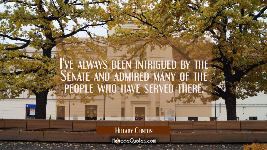 I've always been intrigued by the Senate and admired many of the people who have served there. Hillary Clinton Quotes