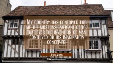 My country has contrived for me the most insignificant office that ever the invention of man contri John Adams Quotes