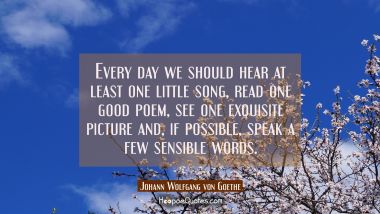 Every day we should hear at least one little song read one good poem see one exquisite picture and Johann Wolfgang von Goethe Quotes