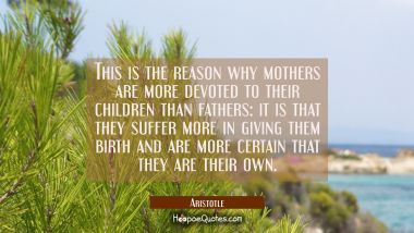This is the reason why mothers are more devoted to their children than fathers: it is that they suf