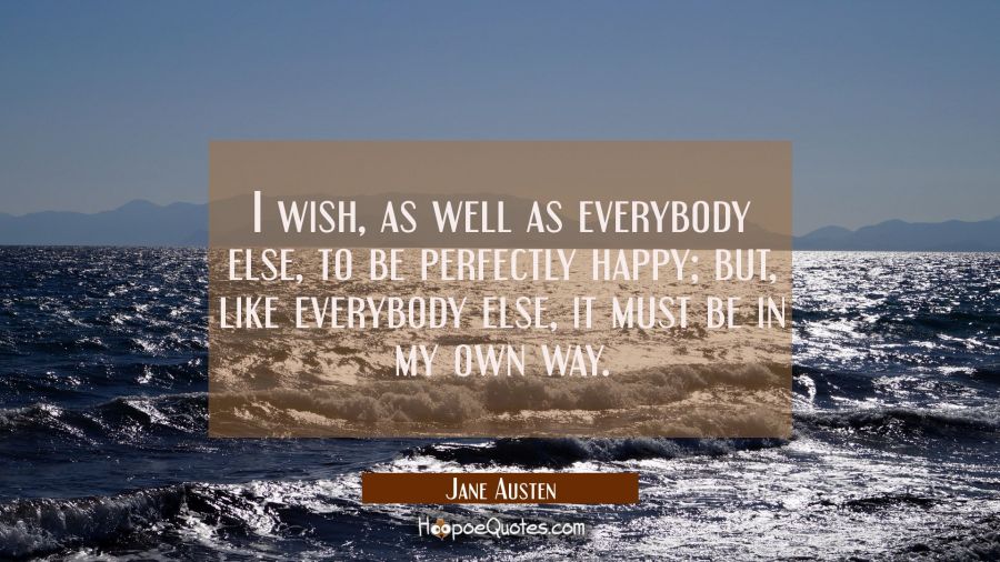 I wish, as well as everybody else, to be perfectly happy; but, like everybody else, it must be in my own way. Jane Austen Quotes