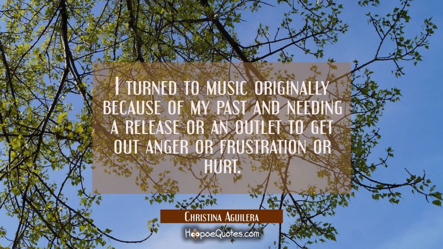 I turned to music originally because of my past and needing a release or an outlet to get out anger Christina Aguilera Quotes