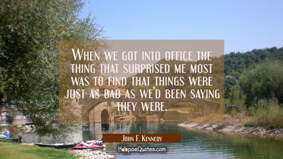 When we got into office the thing that surprised me most was to find that things were just as bad a John F. Kennedy Quotes