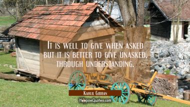 It is well to give when asked but it is better to give unasked, through understanding.
