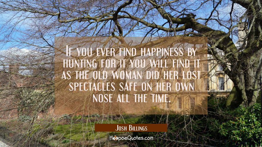 If you ever find happiness by hunting for it you will find it as the old woman did her lost spectac Josh Billings Quotes