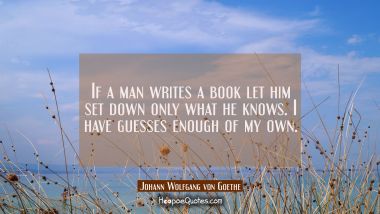 If a man writes a book let him set down only what he knows. I have guesses enough of my own. Johann Wolfgang von Goethe Quotes