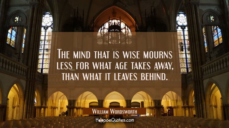 The mind that is wise mourns less for what age takes away, than what it leaves behind. William Wordsworth Quotes