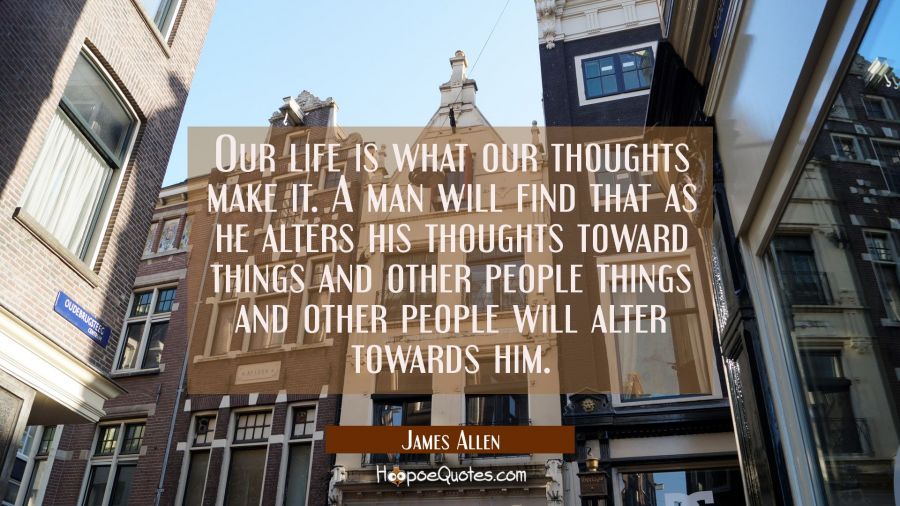 Our life is what our thoughts make it. A man will find that as he alters his thoughts toward things James Allen Quotes