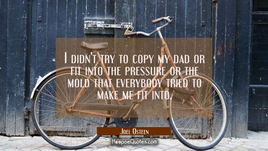 I didn't try to copy my dad or fit into the pressure or the mold that everybody tried to make me fi Joel Osteen Quotes