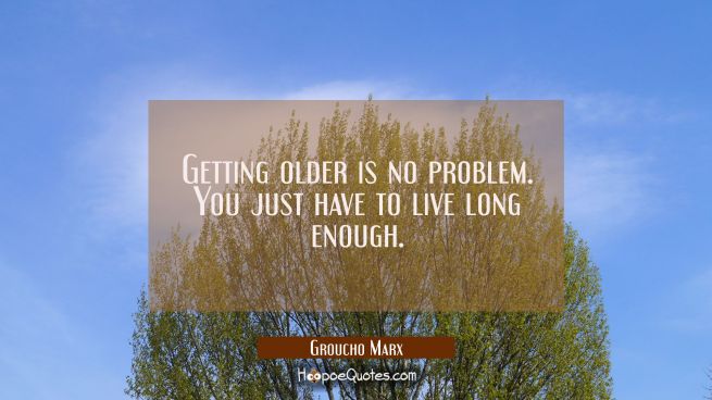 Getting older is no problem. You just have to live long enough.