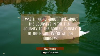 I was thinking about that about the journeys in the film journey to the roots journey to the heart. Maya Angelou Quotes