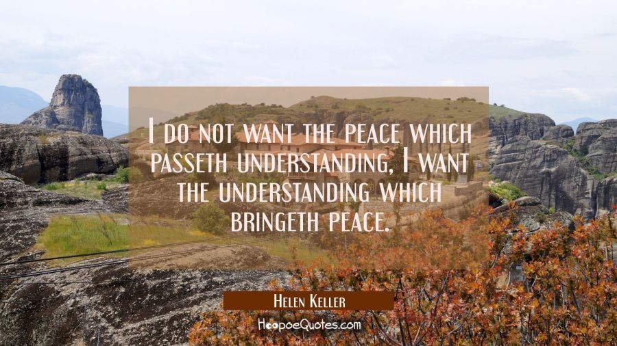 I do not want the peace which passeth understanding I want the understanding which bringeth peace. Helen Keller Quotes