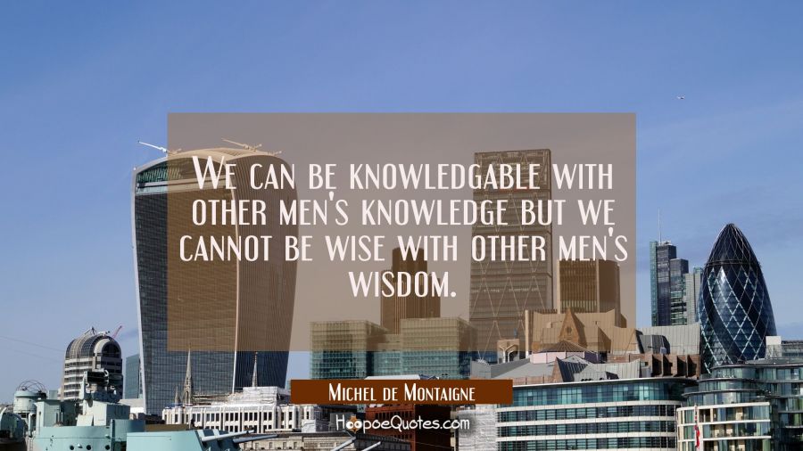 We can be knowledgable with other men's knowledge but we cannot be wise with other men's wisdom. Michel de Montaigne Quotes