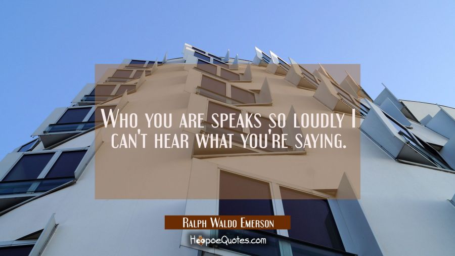 Who you are speaks so loudly I can't hear what you're saying. Ralph Waldo Emerson Quotes