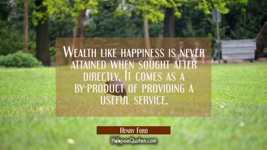 Wealth like happiness is never attained when sought after directly. It comes as a by-product of pro Henry Ford Quotes
