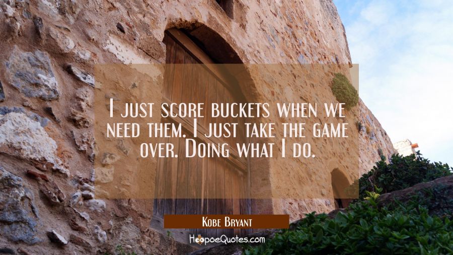 I just score buckets when we need them. I just take the game over. Doing what I do. Kobe Bryant Quotes