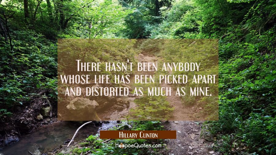 There hasn't been anybody whose life has been picked apart and distorted as much as mine. Hillary Clinton Quotes