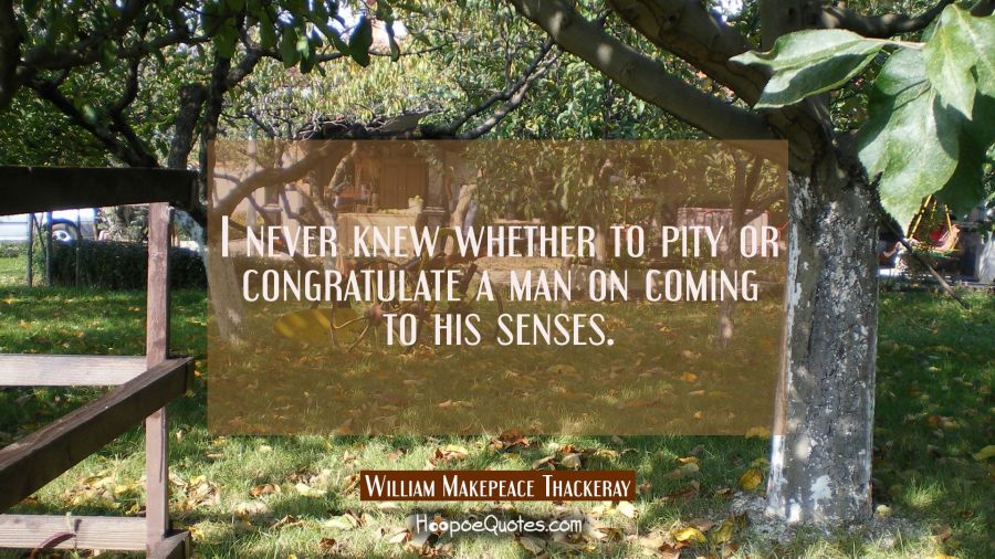 I never knew whether to pity or congratulate a man on coming to his senses. William Makepeace Thackeray Quotes