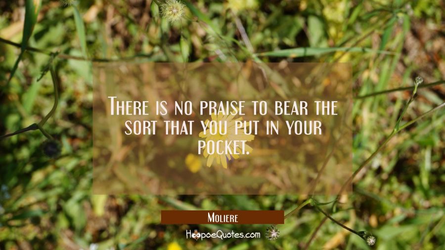 There is no praise to bear the sort that you put in your pocket. Moliere Quotes