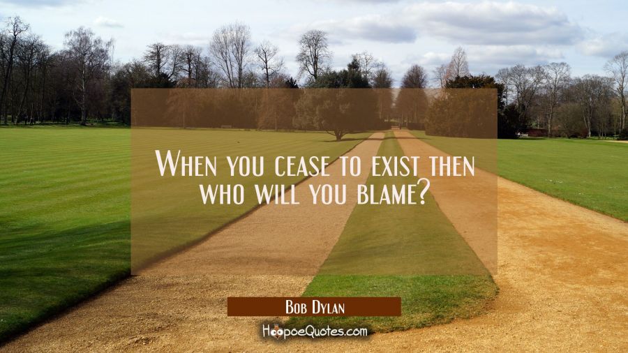 When you cease to exist then who will you blame? Bob Dylan Quotes