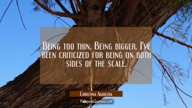 Being too thin. Being bigger. I&#039;ve been criticized for being on both sides of the scale.
