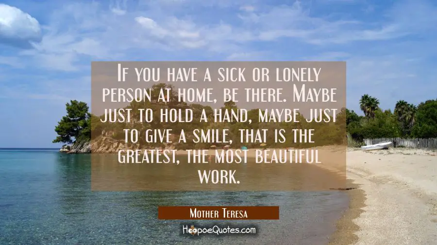 If you have a sick or lonely person at home, be there. Maybe just to hold a hand, maybe just to give a smile, that is the greatest, the most beautiful work. Mother Teresa Quotes