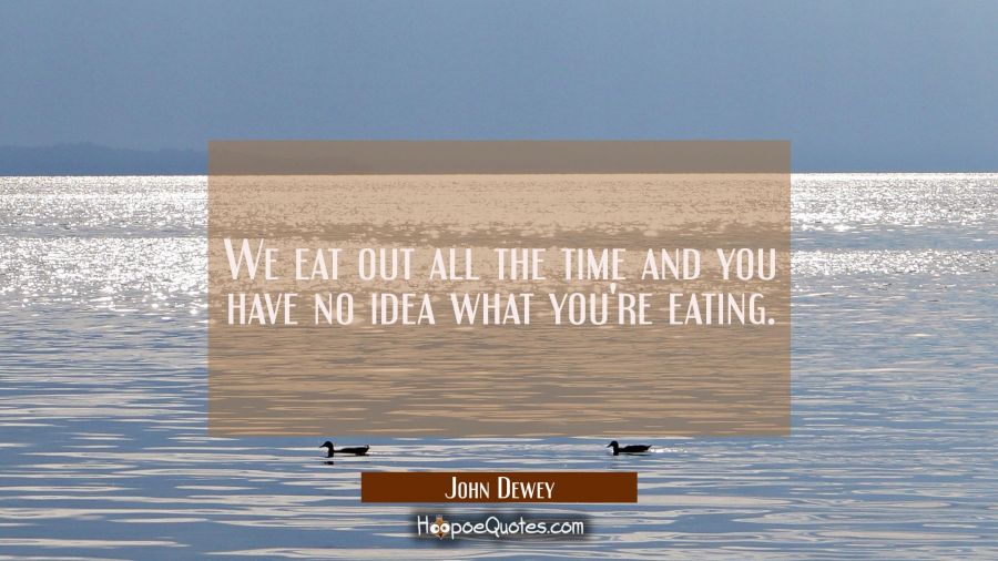 We eat out all the time and you have no idea what you're eating. John Dewey Quotes