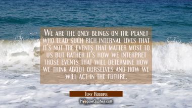 We are the only beings on the planet who lead such rich internal lives that it&#039;s not the events tha Tony Robbins Quotes