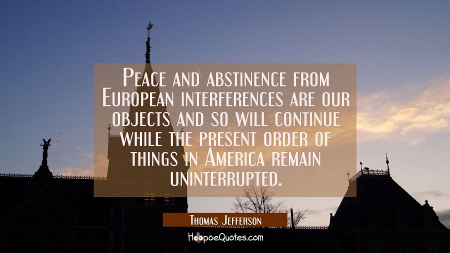 Peace and abstinence from European interferences are our objects and so will continue while the pre Thomas Jefferson Quotes