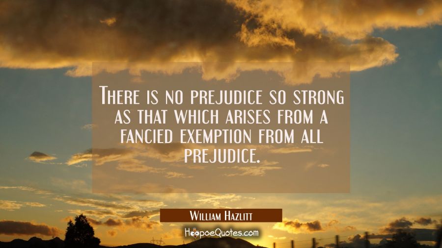 There is no prejudice so strong as that which arises from a fancied exemption from all prejudice. William Hazlitt Quotes