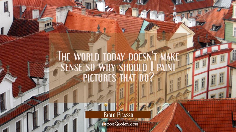 The world today doesn't make sense so why should I paint pictures that do? Pablo Picasso Quotes