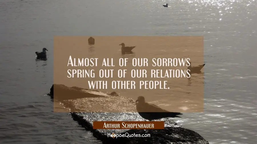 Almost all of our sorrows spring out of our relations with other people. Arthur Schopenhauer Quotes