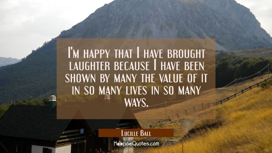 I'm happy that I have brought laughter because I have been shown by many the value of it in so many Lucille Ball Quotes