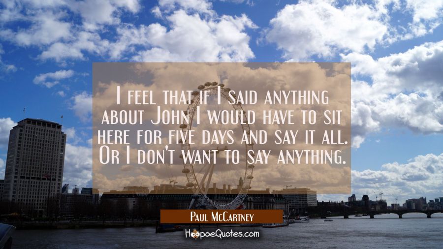 I feel that if I said anything about John I would have to sit here for five days and say it all. Or Paul McCartney Quotes